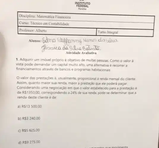 Professor: Alberto
Atividade Avaliativa
1. Adquirir um imóvel próprio é objetivo de muitas pessoas. Como o valor à
vista pode demandar um capital muito alto, uma alternativa é recorrer a
financiamentos através de bancos e programas habitacionais.
valor das prestações usualmente, proporcional à renda mensal do cliente
Assim, quanto maior sua renda, maior a prestação que ele poderá pagar.
Considerando uma negociação em que o valor estabelecido para a prestação é
de R 1350,00 correspondendo a 24%  de sua renda, pode -se determinar que a
renda deste cliente é de: