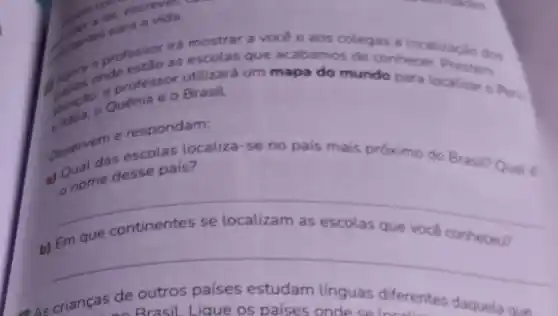 professor ire mostrar a
vocé e aos
as a localização dos
as escolas que acabamos de conhecer. Prestem
utilizará um mapa do mundo para localizar o Peru
Quênia e o Brasil.
e respondam:
observe das escolas localiza-se no pals mais próximo do Brasil? Qual 6
nome desse pals?
__
b)
que você conheceu? que continentes
__
As crianças de outros países estudam linguas diferentes daquela que
Brasil Lique os palses onde