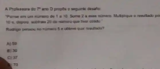 A Professora do T"ano D propos o seguinte desafio:
Pense em um numero de 1 a 10 Some 2 a esse numero. Multplique o resultado po
10 e, depos, subtratio 20 do numero que tiver obtido."
Rodrigo pensou no numero 5 e obleve qual resultado?
A) 50
B) 30
C) 37
b. 70