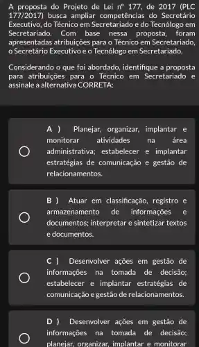 A do Projeto de Lei n^circ  177 , de 2017 (PLC
177/2017 ) busca ampliar competências ; do Secretário
Executivo .do Técnico em e do Tecnólogo , em
Secretariado . Com base . nessa proposta , foram
apresentadas atribuições para o Técnico em Secretariado,
Secretário Executivo e o Tecnólogo em Secretariado.
Considerando o que foi abordado , identifique : a proposta
para atribuições para o Técnico em Secretariado e
assinale a alternativa CORRETA:
Planejar organizar,implantar e
monitorar atividades	na área
administrativa;estabelecer e implantar
estratégias de comunicação e gestão de
relacionamentos.
Atuar em classificação , registro e
armazenamento de informações
documentos interpretar e sintetizar textos
e documentos.
) Desenvolver ações em gestão de
informações na tomada de decisão;
estabelecer e implantar estratégias de
comunicação e gestão de relacionamentos.
D ) Desenvolver ações em gestão de
informações na tomada de decisão;
planejar,organizar,implantar e monitorar