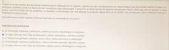 projeto e um documento que apresenta os planos para a realização de um trabalho.clentifico ou nǎo, consider ando-se um esbogo daquilo que se pretende realizar no futuro. Em
pesquisas clentificas, pode ser elaborado por estudantes e pelo pesquisador e apresenta as Idelas centrals de determinad:pesquisa. Nessa constructo, deve se abordar o terna,
propor uma formulação de um problema, os objetivos, a metodologia que serd adotada na pesquisa. Aguns itens de um projeto sto pretentualis, outros elementos tertuals
finalmente os postertuals.
Qual alternativa contem apenas os itens pré textuals na composiplo de um projeto?
Selecione uma alternativa:
a) Introdução, hipoteses, justificatives referencial tedrico, metodologia cronograma
b) Capa, folho de rosto, listas de llustraçGes.tabelas, abreviaturas, simbolos e sumário.
c) Referencias, glossario, apendice anexo, Indice, referencial tedrico e metodologia.
d) Introdução, hipoteses, justificatives referencial tebrico, plossáno, apéndice e anexo
e) Capa, folho de rosto, listas de llustraçōes.tabelas, anexo, metodologia e cronograma