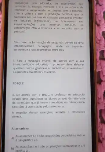 proposição, pelo educador de experiências que
permitam as crianças conhecer a sl e ao outro e de
conhecer e compreender as relações com a natureza,
com a cultura e com a produção clentifica , que se
traduzem nas práticas de cuidados pessoais (alimentar.
se, vestir-se, higienizar-se)nas brincadeiras, nas
experimentações com materiais variados. na
aproximação com a literatura e no encontro com as
pessoas".
Com base na formulação de perguntas dentro de uma
intencionalidade pedagógica avalie as seguintes
asserçōes e a relação proposta entre elas.
I. Para a educação infantil de acordo com a sua
intencionalidade educativa o professor deve elaborar
questões únicas, genéricas ou individuais, apresentando
as questōes oralmente aos alunos.
PORQUE
II. De acordo com a BNCC, o professor da educação
infantil deve questionar os alunos através da retomada
de conteúdos que já foram aprendidos ou relembrando
situações já vivenciadas pelos estudantes.
A respeito dessas asserçōes, assinale a alternativa
correta.
Alternativas:
As asserçoes le II são proposições verdadeiras , mas a