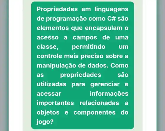 Proprieda des em linguagens
de programação como C#são
elementos ; que encapsul am o
acesso a campos de uma
classe,	permitindo	um
controle mais preciso sobre a
manipulaçã o de dados . Como
as	propriedades	são
utilizadas para gerenciar e
acessar	info mações
importan tes relaciona das a
objetos e componentes do
jogo?