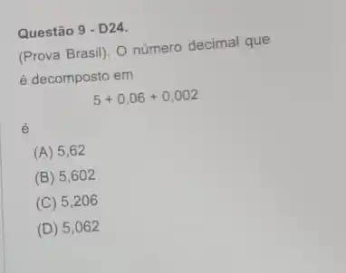 (Prova Brasil). O número decimal que
é decomposto em
5+0,06+0,002
é
(A) 5 .62
(B) 5 ,602
(C) 5206
(D) 5 ,062
Questão 9 - D24.