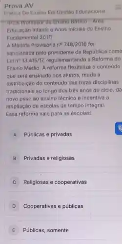 Prova
Prática De Ensino Em Gestão Educacional
IPCA Professor de Ensino Básico-Area
Educação Infantil e Anos Iniciais do Ensino
Fundamental 2017)
A Medida Provisória no 748/2016 foi
sancionada pelo presidente da República como
Lei n^circ 13.415/17 regulamentando a Reforma do
Ensino Médio. A reforma flexibiliza o conteúdo
que será ensinado aos alunos, muda a
distribuição do conteúdo das treze disciplinas
tradicionais ao longo dos três anos do ciclo, dá
novo peso ao ensino técnico e incentiva a
ampliação de escolas de tempo integral.
Essa reforma vale para as escolas:
A Públicas e privadas A
B Privadas e religiosas
C Religiosas e cooperativas
D Cooperativas e públicas
E Públicas, somente