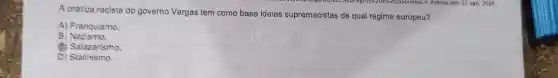 A prática racista do governo Vargas tem como base ideias supremacistas de qual regime europeu?
A) Franquismo.
B)Nazismo.
(1) Salazarismo.
D)Stalinismo.