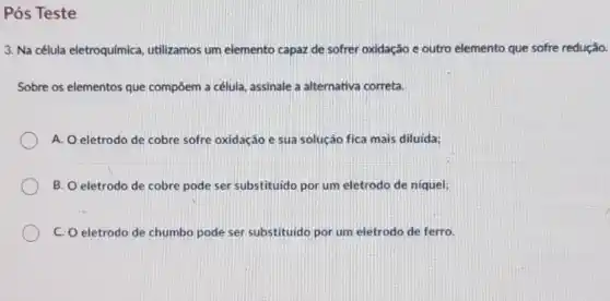 Pós Teste
3. Na célula eletroquímica utilizamos um elemento capaz de sofrer oxidação e outro elemento que sofre redução.
Sobre os elementos que compôem a célula, assinale a alternativa correta.
A. Oeletrodo de cobre sofre oxidação e sua solução fica mais diluida;
B. O eletrodo de cobre pode ser substituido por um eletrodo de niquel;
C C. O eletrodo de chumbo pode ser substituido por um eletrodo de ferro.