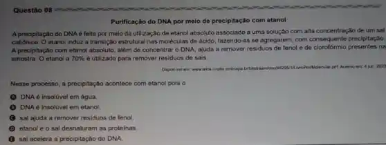 Purificação do DNA por meio de procipitação com etanol
A precipitação do DNAé feita por meio da utilização de etanol absoluto associado a uma solução com alta concentração de um sal
catiónico. O etanol induz a transição estrutural nas moléculas de ácido, fazendo-as se agregarem, com consequente precipitação.
A precipitação com etanol absoluto, além de concentrar o DNA, ajuda a remover residuos de fenol e de clorofórmio presentes na
amostra. O etanol a 70%  é utilizado para remover residuos de sais.
Dispon/vel em: wwwalice criptia embrapa belbitstream/doc 48295/1A MroProtMolecular pet. Acesso em: 4 jun. 2022
Nesse processo, a precipitação acontece com etanol pois o
DNA é insolúvel em água.
DNA é insolúvel em etanol.
sal ajuda a remover residuos de fenol.
D etanol e o sal desnaturam as proteinas.
sal acelera a precipitação do DNA.