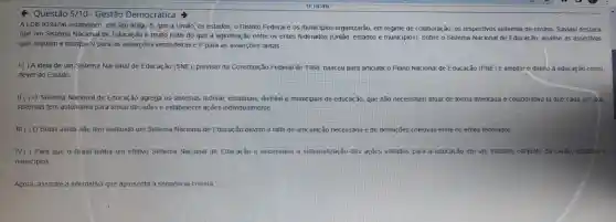 Q Questão 5/10 - Gestão Democrática
ALDB 9394/96 estabelece, em seu artigo 8, que a União, os estados o Distrito Federal e os municipios organizarão em regime de colaboração os respectivos sistemas de ensino. Saviani destaca
que um Sistema Nacional de Educação é muito mais do que a aglutinação entre os entes federados (União, estados e municipios). Sobre o Sistema Nacional de Educação analise as assertivas
que seguem e marque V para as asserções verdadeiras e F para as asserções falsas.
1.( ) A ideia de um Sistema Nacional de Educação (SNE), previsto na Constitulção Federal de 1988, nasceu para articular o Plano Nacional de Educação (PNE) e ampliar 0 direito à educação como
dever do Estado
II.( ) O Sistema Nacional de Educação agrega os sistemas federal, estaduais, distrital e municipais de educaç ão, que não necessitam atuar de forma integrada e colaborativa já que cada um dos
sistemas tem autonomia para tomar decisões e estabelecer ações individualmente
III.() O Brasil ainda não tem instituido um Sistema Nacional de Educação devido à falta de articulaç ão necessária e de definições coletivas entre os entes federados
IV() Para que o Brasil tenha um efetivo Sistema Nacional de Educação é necessâna a sistematização das ações voltadas para a educação em um trabalho conjunto da União, estados e
municipios
Agora, assinale a alternativa que apresenta a sequênci a correta