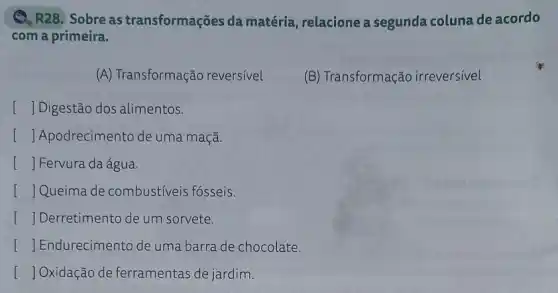 Q. R28. Sobre as transformações da matéria, relacione a segunda coluna de acordo
com a primeira.
(A) Transformação reversivel
(B) Transformação irreversivel
[ ] Digestão dos alimentos.
() Apodrecimento de uma maçã.
[ JFervura da água
[ ]Queima de combustiveis fósseis.
I Derretimento de um sorvete.
[ Endurecimento de uma barra de chocolate.
[ Oxidação de ferramentas de jardim.