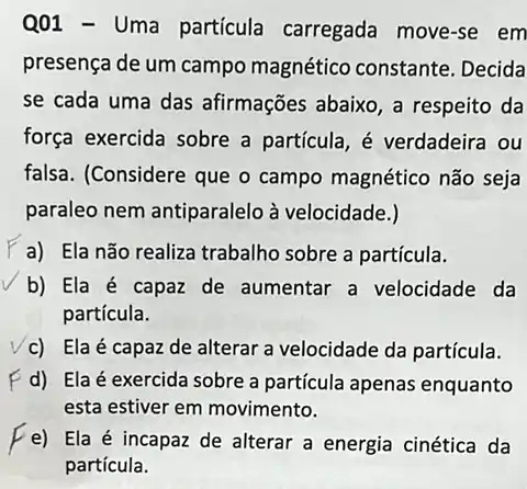 Q01 - Uma particula carregada move-se em
presença de um campo magnético constante . Decida
se cada uma das afirmações abaixo, a respeito da
força exercida sobre a partícula, é verdadeira ou
falsa. (Considere que o campo magnético não seja
paraleo nem antiparalelo à velocidade.)
a) Ela não realiza trabalho sobre a partícula.
b) Ela é capaz de aumentar a velocidade da
partícula.
c) Ela é capaz de alterar a velocidade da partícula.
d) Ela é exercida sobre a particula apenas enquanto
esta estiver em movimento.
e) Ela é incapaz de alterar a energia cinética da
partícula.