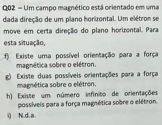 Q02 - Um campo magnético está orientado em uma
dada direção de um plano horizontal. Um elétron se
move em certa direção do plano horizontal. Para
esta situação,
f) Existe uma possível orientação para a força
magnética sobre o elétron.
g) Existe duas possíveis orientações para a força
magnética sobre o elétron.
h) Existe um número infinito de orientações
possíveis para a força magnética sobre o elétron.
i) N.d.a.