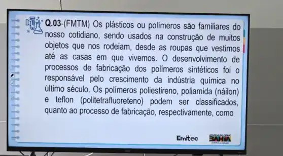 Q.03-(FMTM) Os plásticos ou polímeros são familiares do
nosso cotidiano , sendo usados na construção de muitos
objetos que nos rodeiam, desde as roupas que vestimos
até as casas em que vivemos. 0 desenvolvimento de
processos de fabricação dos polímeros sintéticos foi o
responsável pelo crescimento da indústria química I no
último século. Os polimeros poliestireno , poliamida (náilon)
e teflon (politetrafluore teno) podem ser classificados,
quanto ao processo de fabricação , respectivamente, como
Emitec