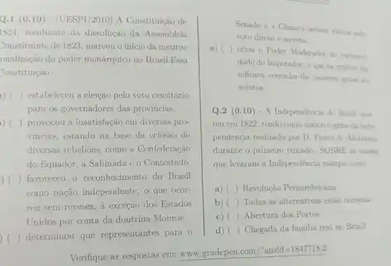 Q.1 (0.10 ) - (UESPI/2010) A Constituição de
1824, resultante da dissolução da Assembleia
Constituinte de 1823 , marcou o início da instituc
onalização do poder monárquico no Brasil.Essa
Constituição:
a.) ) ) estabeleceu a eleição pelo voto censitário
para os governadores das provincias.
) provocou a insatisfação em diversas pro-
vincias, estando na base da cclosão de
diversas rebelioes ,como a Confederação
do Equador, a Sabinada e 0 Contestado.
() favoreceu o reconhecimento do Brasil ) 
como nação independente, o que ocor-
reu sem reveses, a exceção dos Estados
Unidos por conta da doutrina Monroe.
) ( ) determinou que representantes para o
Verifique as respostas em: www gradepen.com/?ansid=1847718.2
Senado e a Câmara seriam eleitos pelo
voto direto e secreto.
()
criou o Poder Moderador de exelusivi.
dade do Imperador, o que na prátien sig-
nificava conceder-lhe poderes quase ab-
solutos.
Q.2 (0.10)- A Independencia do Brasil ocor-
reu em 1822, tendo como marco o grito da Inde.
pendência realizado por D. Pedro de Alcantara
durante o primeiro reinado. SOBRE as cansas
que levaram a Independência marque certo
a) () Revolução Pernambucana
b) () Todas as alternativas estão corretas
() Abertura dos Portos
d) () Chegada da familia real no Brasil