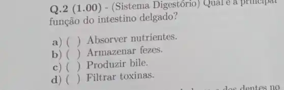 Q.2 (1.00 ) - (Sistema Digestório) Qual e a principal
função do intestino delgado?
a) () Absorver nutrientes.
b) () Armazenar fezes.
c) () Produzir bile.
d) () Filtrar toxinas.