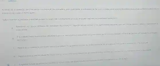 Q3309143
Ao analisar as questōes pertinentes à manifestação de vontade e, principalmente, à sobreposição de uma vontade sobre a outra, Max Webertrazatona a diferenciação entreos
conceitos de podere dominação.
Sobre esse tema, assinale a alternativa que corresponde corretamente à noção de poder segundo os postulados weberianos.
A
Baseja-se na crenca cotidiana da santidade das tradições vigentes desde sempre e na legitimidade daqueles que em virtude dessas tradiçoes.representam a
autoridade
indicavel
B
E a probabilidade de encontrar obediencia pronta, automática
e esquemática a uma ordem, entre uma pluralidade ind
de pessoas, em virtude de atividades
treinadas
C
Baseia-se na veneração extraordinária da santidade, do poder heroico
ou do caráter exemplar de uma pessoue das
ordens reveladas ou criadasporela
D
Significa toda a probabilidade de impora própria vontade numa
relação social, mesmo contra resistencias
sejaqual for
fundamento dessa probabilidade.
E.E a probabilidade de
encontrar obediência a uma ordem de determinado conteudo entre
determinadas pessoas indicaveles