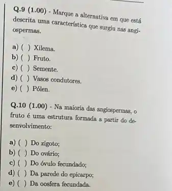 Q.9 (1.00) - Marque a alternativa em que está
descrita uma característica que surgiu nas angi-
ospermas.
a) () Xilema.
b) () Fruto.
c) () Semente.
d) () Vasos condutores.
e) () Pólen.
Q.10 (1.00) - Na maioria das angiospermas, o
fruto é uma estrutura formada a partir do de-
senvolvimento:
a) () Do zigoto;
b) () Do ovário;
c) () Do óvulo fecundado;
d) () Da parede do epicarpo;
e) () Da oosfera fecundada.