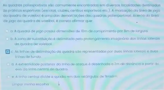 As quadras poliesportivas são comumente encontradas em diversas localidades destinadas
as práticas (escolas, clubes, centros esportivos etc.). A marcação da área de jogo
da quadra de voleibol é uma das demarcaçōes das quadras poliesportivas Acerca da área
de jogo da quadra de voleibol, é correto afirmar que:
a. A quadra de jogo possui dimensōes de 18m de comprimento por 8m de largura.
b. Azona de substituição é delimitada pelo prolongamento imaginário das linhas laterais
da quadra de voleibol
c. As linhas de delimitação da quadra são representadas por duas linhas laterais e duas
linhas de fundo
d. A extremidade posterior da linha de ataque é desenhada a 2m de distância a partir do
eixo da linha central da quadra.
e. A linha central divide a quadra em dois retângulos de 9mtimes 8m
Limpar minha escolha