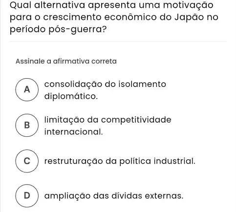 Qual alternativa apresenta uma motivação
para o crescimento econômico do Japão no
período pós-guerra?
Assinale a afirmativa correta
A
consolidação do isolamento
diplomático.
B ) limitação da competitividade
internacional.
C ) restruturação da politica industrial.
D ) ampliação das dívidas externas.