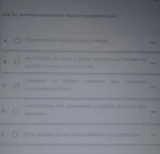 Qual das alternativas abaixo melhor descreve o propósito de vida?
Acumulação de riquezas e bens materiais
Identificação de metas e valores pessoais que orientam as
decisóes e ações ao longo da vida
Satisfação de desejos imediatos sem considerar
consequencias futuras
Conformidade com expectativas e padróes impostos pela
sociedade
Evitar qualquer tipo de ponsabilidade ou compromisso ...