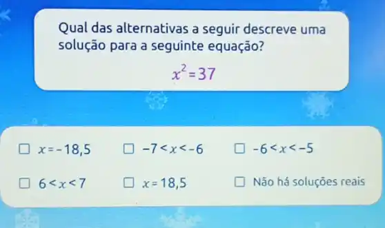 Qual das alternativas a seguir descreve uma
solução para a seguinte equação?
x^2=37
x=-18,5
-7lt xlt -6
-6lt xlt -5
6lt xlt 7
x=18,5
Não há soluções reais