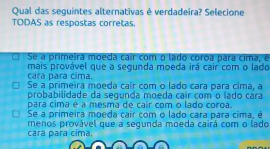 Qual das seguintes alternativas é verdadeira?Selecione
TODAS as respostas corretas.
Se a primeira moeda cair com o lado coroa para cima,e
mais provável que a segunda moeda irá cair com o lado
cara para cima.
Se a primeira moeda cair com o lado cara para cima , a
probabilida de da segunda moeda cair com o lado cara
para cima é a mesma de cair com o lado coroa.
Se a primeira moeda cair com o lado cara para cima ,e
menos provável que a segunda moeda cairá com o lado
cara para cima.