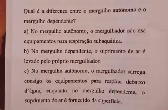 Qual é a diferença entre o mergulho autônomo e o
mergulho dependente?
a) No mergulho autônomo, o mergulhador não usa
equipamentos para respiração subaquática.
b) No mergulho dependente, o suprimento de ar é
levado pelo próprio mergulhador.
c) No mergulho autônomo, o mergulhador carrega
consigo os equipamentos para respirar debaixo
d'água, enquanto no mergulho dependente, 0
suprimento de ar é fornecido da superficie.