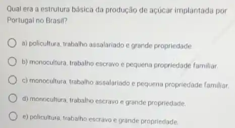 Qual era a estrutura básica da produção de açúcar implantada por
Portugal no Brasil?
a) policultura, trabalho assalariado e grande propriedade.
b) monocultura, trabalho escravo e pequena propriedade familiar.
c) monocultura, trabalho assalariado e pequena propriedade familiar.
d) monocultura, trabalho escravo e grande propriedade.
e) policultura, trabalho escravo e grande propriedade.