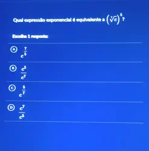 Qual expressio exponencial é equivalente a (sqrt [7](c))^5
respostas
A
c^(7)/(5)
B
(c^5)/(c^7)
C
c^(5)/(7)
(C)
D
(c^7)/(c^5)