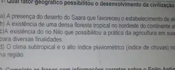 - Qual fator geografico possibilitou o desenvolvimento da civilização
a) A presença do deserto do Saara que favoreceu o estabelecimento de al
b) A existência de uma densa floresta tropical no nordeste do continente a
c)A existência do rio Nilo que possibilitou a prática da agricultura em sua
para diversas finalidades.
d) O clima subtropical e o alto indice pluviométrico (indice de chuvas) no
na região.