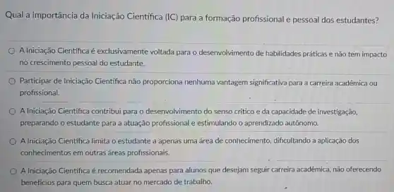 Qual a importância da Iniciação Cientifica (IC) para a formação profissional e pessoal dos estudantes?
A Iniciação Cientifica é exclusivamente voltada para o desenvolvimento de habilidades práticas e não tem impacto
no crescimento pessoal do estudante.
Participar de Iniciação Científica não proporciona nenhuma vantagem significativa para a carreira acadêmica ou
profissional.
A Iniciação Cientifica contribui para o desenvolvimento do senso crítico e da capacidade de investigação,
preparando o estudante para a atuação profissional e estimulando o aprendizado autônomo.
A Iniciação Científica limita o estudante a apenas uma área de conhecimento dificultando a aplicação dos
conhecimentos em outras áreas profissionais.
A Iniciação Cientifica é recomendada apenas para alunos que desejam seguir carreira acadêmica não oferecendo
benefícios para quem busca atuar no mercado de trabalho.