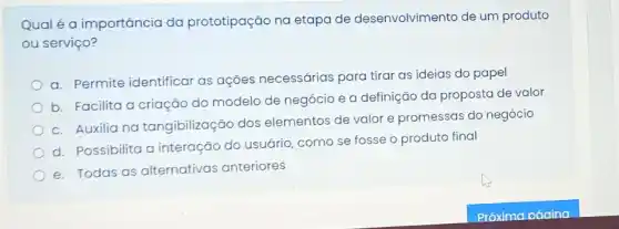 Qual é a importância da prototipação na etapa de desenvolvimento de um produto
ou serviço?
a. Permite identificar as ações necessárias para tirar as ideias do papel
b. Facilita a criação do modelo de negócio e a definição da proposta de valor
c. Auxilia na tangibilização dos elementos de valor e promessas do negócio
d. Possibilita a interação do usuária como se fosse o produto final
e. Todas as alternativas anteriores