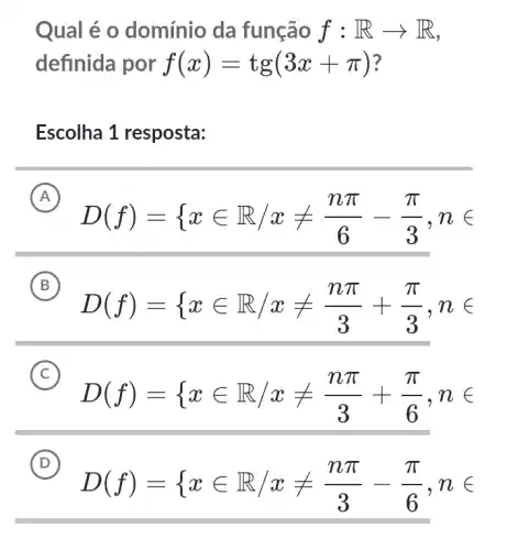 Qual é o domínio da função f:Rarrow R
definida por f(x)=tg(3x+pi )
Escolha 1 resposta:
A
D(f)={ xin R/xneq (npi )/(6)-(pi )/(3),nin 
B
D(f)={ xin R/xneq (npi )/(3)+(pi )/(3),nin 
C
D(f)={ xin R/xneq (npi )/(3)+(pi )/(6),nin 
D
D(f)={ xin R/xneq (npi )/(3)-(pi )/(6),nin