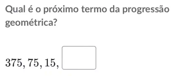 Qual é o próximo termo da progres são
geométrica?
375,75,15