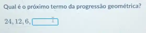 Qual é o próximo termo da progressão geométrica?
24,12,6,