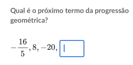 Qual é o próximo termo da progressão
geométrica?
-(16)/(5),8,-20,