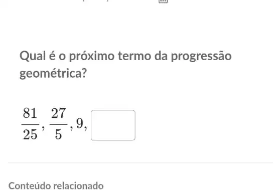 Qual é o próximo termo da progressão
geométrica?
(81)/(25),(27)/(5) , 9, I square