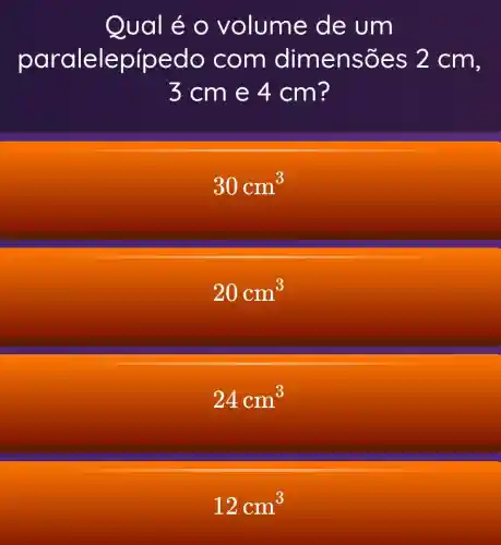 Qual é o volume de um
paralele pípedo com dimensões 2 cm,
3 cm e 4 cm?
30cm^3
20cm^3
24cm^3
12cm^3