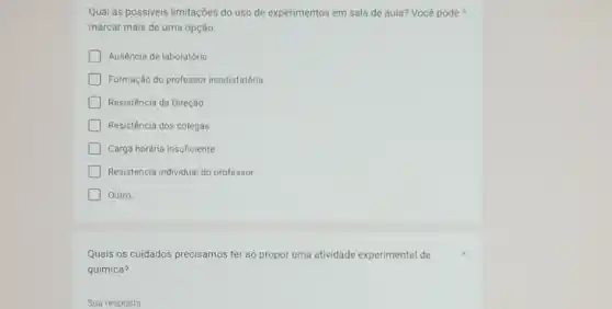 Qual as possiveis limitações do uso de experimentos em sala de aula?Você pode
marcar mais de uma opção.
Ausência de laboratório
Formação do professor insatisfatória
Resistência da Direção
Resistência dos colegas
Carga horária insuficiente
Resistencia individual do professor
Outro
Quais os cuidados precisamos ter ao propor uma atividade experimental de
química?
Sua resposta