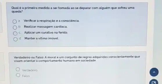 Qualé a primeira medida a ser tomada ao se deparar com alguém que sofreu uma
queda?
a Verificar a respiração e a consciência.
b Realizar massagem cardiaca
c Aplicar um curativo na ferida.
d Manter a vitima imóvel.
Verdadeiro ou Falso: A moral é um conjunto de regras adquiridas conscientemente que
visam orientar o comportamento em sociedade.
Verdadeiro
Falso