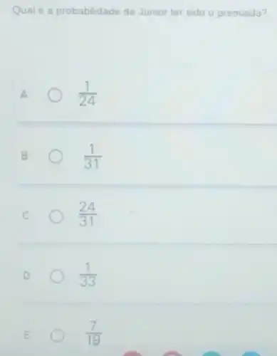 Qualé a probabilidade de Jünior ter sido o premiado?
A
(1)/(24)
B
(1)/(31)
C
(24)/(31)
D
(1)/(33)
E
O
(7)/(19)