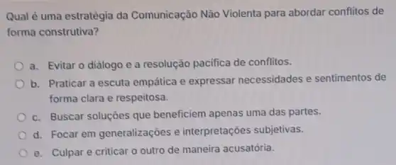 Qual é uma estratégia da Comunicação Não Violenta para abordar conflitos de
forma construtiva?
a. Evitar o diálogo e a resolução pacifica de conflitos.
b. Praticar a escuta empática e expressar necessidades e sentimentos de
forma clara e respeitosa.
c. Buscar soluçōes que beneficiem apenas uma das partes.
d. Focar em generalizações e interpretações subjetivas.
e. Culpar e criticar o outro de maneira acusatória.