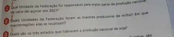 Qual Unidade da Federação foi responsável pela maior parte da produção nacional
de cana -de -acúcar em 2021?
Quais Unidades da Federação foram as maiores produtoras de milho?Em que
macrorregiōes elas se localizam?
Quais são os três estados que lideraram produção nacional de soja?