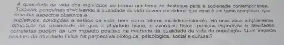 A qualidade de vida dos indivíduos se tornou um tema de destaque para a sociedade contemporânea.
Todavia , pesquisas envolvendo , a qualidade de vida devem considerar que esse é um tema que
envolve objetivos e
subjetivos,condições e estilos de vida , bem como fatores multidimensionais . Há amplamente
difundida na sociedade o de que a atividade física,o exercicic práticas e atividades
consider ter um impacto positivo na melhoria da qualidade de vida da population . Qual impacto
positivo da atividade fisica a na perpectiva biologica psicologica , social e cultural?