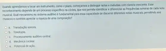 Quando aprendemos a tocar um instrumento como o piano, começamos a distinguir notas e melodias com clareza crescente.Esse
reconhecimento depende de um processo especifico na cóclea, que nos' permite identificar e diferenciar as frequências sonoras de cada nota
musical. Qual mecanismo no sistema auditivo é fundamental para essa capacidade de discernir differentes notas musicals permitindo aos
musicos e ouvintes apreciar a riqueza de uma composição?
a. Transdução sonora
b. Tonotopia
c. Processamento auditivo central
d. Mecânica coclear
e. Potencial de ação