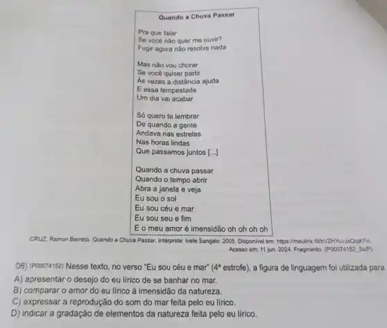 Quando a Chuva Passar
Pra que falar
Se você não quer me ouvir?
Fugir agora não resolve nada
Mas não vou chorar
Se você quiser partir
As vezes a distância ajuda
E essa tempestade
Um dia vai acabar
Só quero te lembrar
De quando a gente
Andava nas estrelas
Nas horas lindas
Que passamos juntos [..]]
Quando a chuva passar
Quando o tempo abrir
Abra a janela e veja
Eu sou o sol
Eu sou céu e mar
Eu sou seu e fim
Eo meu amor é imensidão oh oh oh oh
CRU2. Ramon Barreto. Quando a Chuva Passar. Intérprete:Ivete Sangalo. 2005. Disponivel em: https://meulink fit/bVZHYuvJxQtqKFo.
Acesso em: 11 jun 2024. Fragmento. (POOO74152 SUP)
08) (P00074152) Nesse texto, no verso "Eu sou céu e mar" (4^a estrofe), a figura de linguagem foi utilizada para
A) apresentar o desejo do eu lírico de se banhar no mar.
B) comparar o amor do eu lírico à imensidão da natureza.
C) expressar a reprodução do som do mar feita pelo eu lírico.
D) indicar a gradação de elementos da natureza feita pelo eu lírico.