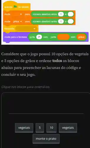 quando for clicado
mude square  para número aleatório entre 1
mude square  para número aleatório entre 1 e grãos
transmita square 
mude para a fantasia junte P com junte	com grãos
Considere que o jogo possui 10 opçōes de vegetais
e 5 opções de grãos e ordene todos os blocos
abaixo para preencher as lacunas do código e
concluir o seu jogo.
Clique nos blocos para ordená-los
square 
vegetais
5
10
vegetais
monte o prato