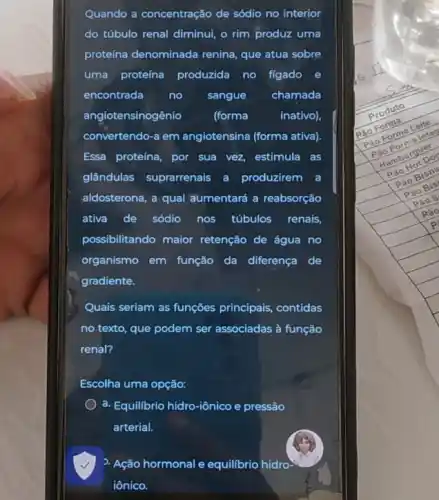 Quando a concentração de sódio no interior
do túbulo renal diminui o rim produz uma
proteína denominada renina que atua sobre
uma proteína produzida no figado e
encontrada no sangue chamada
angiotensinogênio (forma	inativo),
convertendo-a em angiotensina (forma ativa).
Essa proteína, por sua vez, estimula as
glândulas suprarrenais a produzirem a
aldosterona, a qual aumentará a reabsorção
ativa de sódio nos túbulos renais,
possibilitando maior retenção de água no
organismo em função da diferença de
gradiente.
Quais seriam as funções principais, contidas
no texto, que podem ser associadas à função
renal?
Escolha uma opção:
a. Equilibrio hidro-iônico e pressão
arterial.
2. Ação hormonal e equilibrio hidro
iônico.