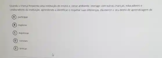 Quando a criança frequenta uma instituição de ensino e. nesse ambiente, interage com outras crianças.educadores e
colaboradores da instituição aprendendo a identificar e respeitar suas diferenças, ela exerce o seu direto de aprendizagem de
A participar.
B explorar.
C expressar.
D conviver.
E brincar.