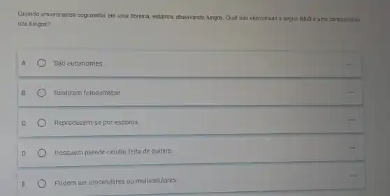 Quando encontramos cogumelos em uma floresta, estamos observando fungos. Qual das alternativas a seguir NÃO é uma caracteristica
dos fungos?
São eucariontes.
Realizam fotossintese
Reproduzem-se por esporos.
Possuem parede celular feita de quitina.
Podem ser unicelulares ou multicelulares.